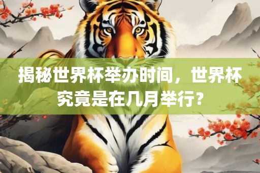 揭秘世界杯举办时间，世界杯究竟是在几月举行？