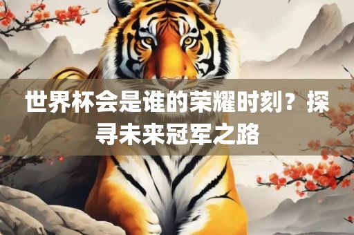 世界杯会是谁的荣耀漯河市盈旭机械设备有限公司时刻？探寻未来冠军之路