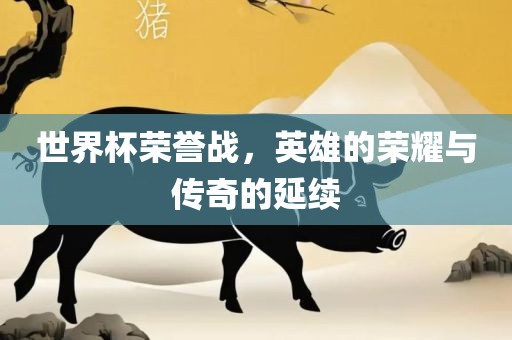 世界杯荣誉战，英雄的荣耀与传奇的延续