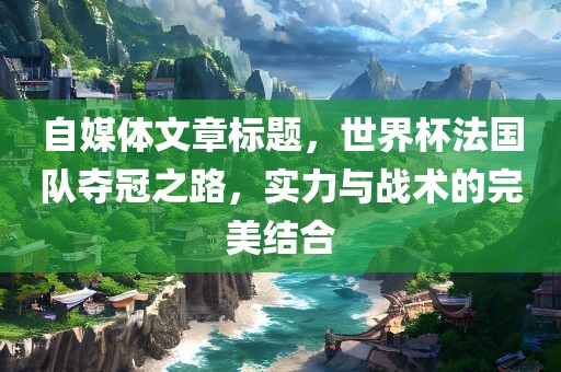 自媒体文章标题，世界杯法国队夺冠之路，实力与战术的完美结合