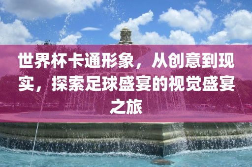 世界杯卡通形象，从创意到现实，探索足球盛宴的视觉盛宴之旅