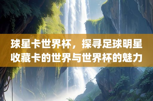 球星卡世界杯，探寻足球明星收藏卡的世界与世界杯的魅力