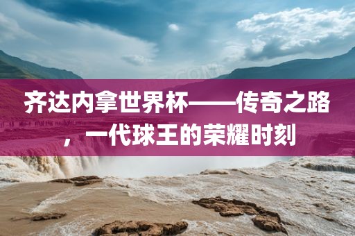 齐达内拿世界杯——传奇之路，一代球王的荣耀时刻