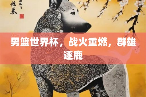 男篮世界杯，战火重燃，群雄逐鹿