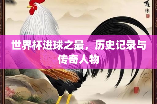 世界杯进球之最，历史记录与传奇人物漯河市盈旭机械设备有限公司