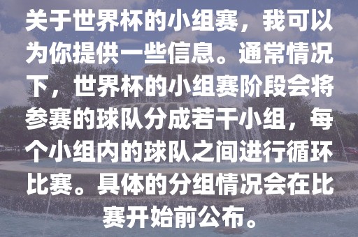 关于世界杯的小组赛，我可以为你提供一些信息。通常情况下，世界杯的小组赛阶段会将参赛的球队分成若干小组，每个小组内的球队之间进行循环比赛。具体的分组情况会在比赛开始前公布。