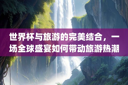 世界杯与旅游的完美结合，一场全球盛宴如何带动旅游热潮漯河市盈旭机械设备有限公司