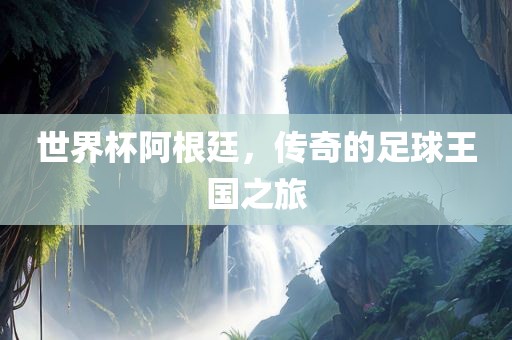 世界杯阿根廷，传奇的足球王国之旅