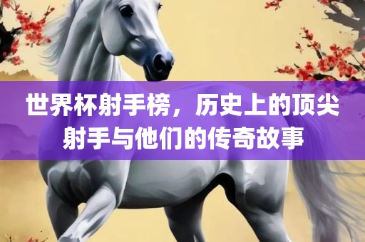 漯河市盈旭机械设备有限公司世界杯射手榜，历史上的顶尖射手与他们的传奇故事