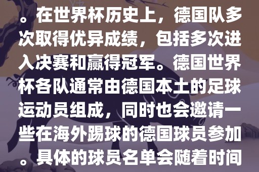 德国队在世界杯上的队伍是由德国足协管理和组织的国家队。在世界杯历史上，德国队多次取得优异成绩，包括多次进入决赛和赢得冠军。德国世界杯各队通常由德国本土的足球运动员组成，同时也会邀请一些在海外踢球的德国球员参加。具体的球员名单会随着时间的变化而不同，因此无法提供具体的各队名单。
