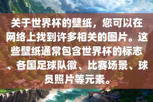 关于世界杯的壁纸，您可以在网络上找到许多相关的图片。这些壁纸通常包含世界杯的标志、各国足球队徽、比赛场景、球员照片等元素。