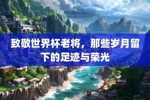致敬世界杯老将，那些岁月留下的足迹与荣光