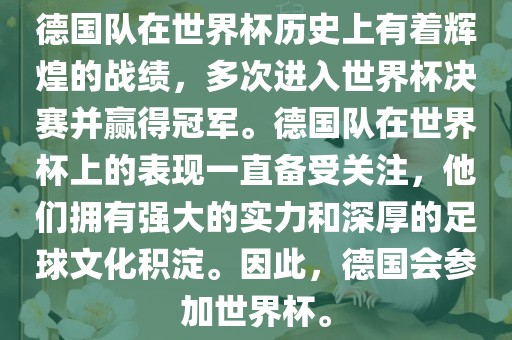 德国队在世界杯历史上有着漯河市盈旭机械设备有限公司辉煌的战绩，多次进入世界杯决赛并赢得冠军。德国队在世界杯上的表现一直备受关注，他们拥有强大的实力和深厚的足球文化积淀。因此，德国会参加世界杯。