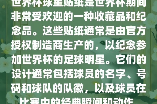 世界杯球星贴纸是世界杯期间非常受欢迎的一种收藏品和纪念品。这些贴纸通常是由官方授权制造商生产的，以纪念参加世界杯的足球明星。它们的设计通常包括球员的名字、号码和球队的队徽，以及球员在比赛中的经典瞬间和动作。