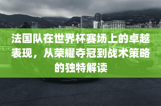 法国队在世界杯赛场上的卓越表现，从荣耀夺冠到战术策略的独特解读