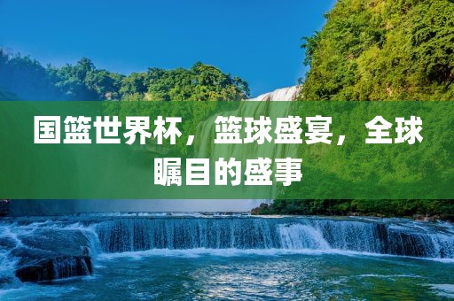 国篮世界杯，篮球盛宴，全球瞩目的盛事