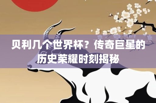 贝利几个世界杯？传奇巨星的历史荣耀时刻揭秘