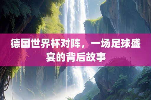 德国世界杯对阵，一场足球盛宴的背后故事漯河市盈旭机械设备有限公司