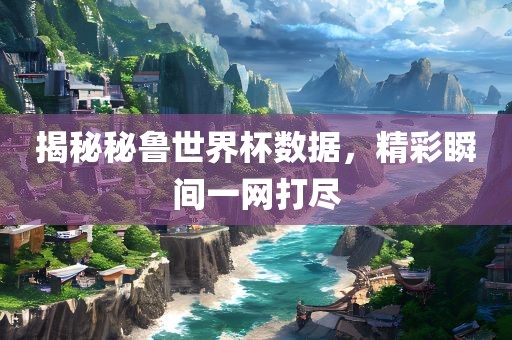 揭秘秘鲁世界杯数据，精彩瞬间一网打尽