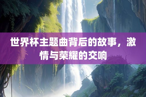 世界杯主题曲背后的故事，激情与荣耀的交响漯河市盈旭机械设备有限公司