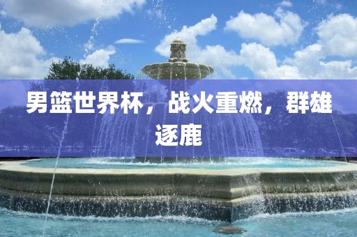 男篮世界杯，战火重燃，群雄逐鹿