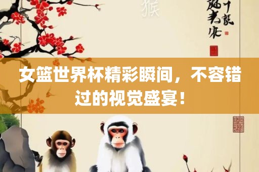 女篮世界杯精彩瞬间，不容错过的视觉盛宴！