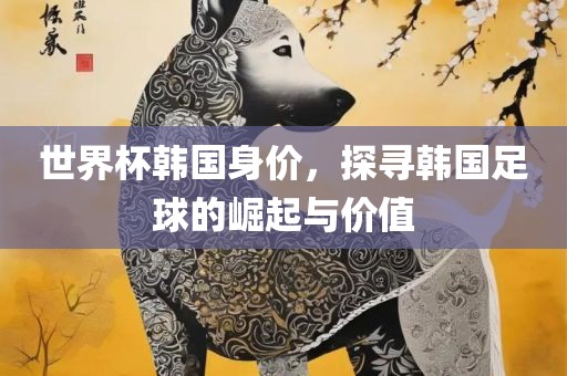 世界杯韩国身价，探漯河市盈旭机械设备有限公司寻韩国足球的崛起与价值