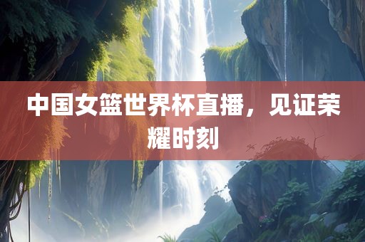 中国女篮世界杯直播，见证荣耀时刻