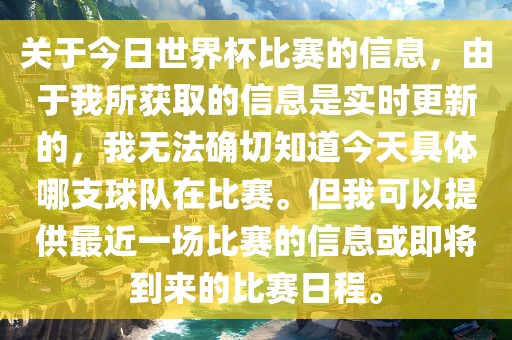 关于今日世界杯比赛的信息，由于我所获取的信息是实时更新的，我无法确切知道今天具体哪支球队在比赛。但我可以提供最近一场比赛的信息或即将到来的比赛日程。